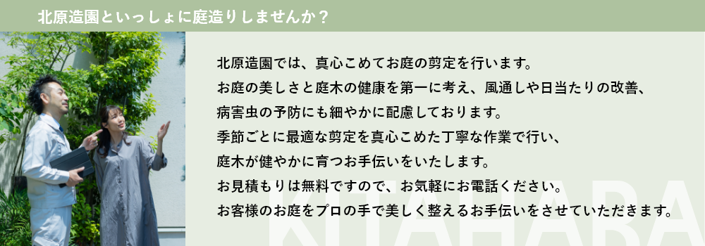 大阪の北原造園では、真心こめてお庭の剪定を行います。
              庭木が健やかに育つお手伝いをいたします。 
              お見積もりは無料ですので、お気軽にお電話ください。
              お客様のお庭をプロの手で美しく整えるお手伝いをさせていただきます。